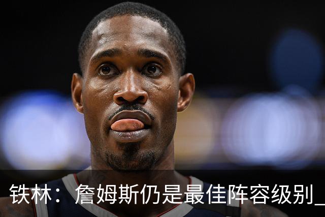 铁林：詹姆斯仍是最佳阵容级别 哪怕降薪也会拿至少三四千万